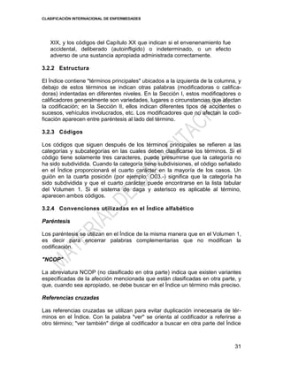 CLASIFICACIÓN INTERNACIONAL DE ENFERMEDADES
31
XIX, y los códigos del Capítulo XX que indican si el envenenamiento fue
accidental, deliberado (autoinfligido) o indeterminado, o un efecto
adverso de una sustancia apropiada administrada correctamente.
3.2.2 Estructura
El Índice contiene "términos principales" ubicados a la izquierda de la columna, y
debajo de estos términos se indican otras palabras (modificadoras o califica-
doras) indentadas en diferentes niveles. En la Sección I, estos modificadores o
calificadores generalmente son variedades, lugares o circunstancias que afectan
la codificación; en la Sección II, ellos indican diferentes tipos de accidentes o
sucesos, vehículos involucrados, etc. Los modificadores que no afectan la codi-
ficación aparecen entre paréntesis al lado del término.
3.2.3 Códigos
Los códigos que siguen después de los términos principales se refieren a las
categorías y subcategorías en las cuales deben clasificarse los términos. Si el
código tiene solamente tres caracteres, puede presumirse que la categoría no
ha sido subdividida. Cuando la categoría tiene subdivisiones, el código señalado
en el Índice proporcionará el cuarto carácter en la mayoría de los casos. Un
guión en la cuarta posición (por ejemplo: O03.-) significa que la categoría ha
sido subdividida y que el cuarto carácter puede encontrarse en la lista tabular
del Volumen 1. Si el sistema de daga y asterisco es aplicable al término,
aparecen ambos códigos.
3.2.4 Convenciones utilizadas en el Índice alfabético
Paréntesis
Los paréntesis se utilizan en el Índice de la misma manera que en el Volumen 1,
es decir para encerrar palabras complementarias que no modifican la
codificación.
"NCOP"
La abreviatura NCOP (no clasificado en otra parte) indica que existen variantes
especificadas de la afección mencionada que están clasificadas en otra parte, y
que, cuando sea apropiado, se debe buscar en el Índice un término más preciso.
Referencias cruzadas
Las referencias cruzadas se utilizan para evitar duplicación innecesaria de tér-
minos en el Índice. Con la palabra "ver" se orienta al codificador a referirse a
otro término; "ver también" dirige al codificador a buscar en otra parte del Índice
 