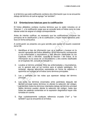 3. COMO UTILIZAR LA CIE
32
si el término que está codificando contiene otra información que no se encuentra
debajo del término al cual se agrega "ver también".
3.3 Orientaciones básicas para la codificación
El Índice alfabético contiene muchos términos que no están incluidos en el
Volumen 1, y la codificación exige que se consulte tanto el Índice como la Lista
tabular antes de asignar el código correspondiente.
Antes de intentar codificar, es necesario que los codificadores conozcan los
principios de la clasificación y de la codificación y hayan hecho ejercicios prác-
ticos en forma exhaustiva.
A continuación se presenta una guía sencilla para ayudar al usuario ocasional
de la CIE.
1. Identifique el tipo de información que va a codificar y busque en la
sección apropiada del Índice alfabético. (Si la información corresponde
a una enfermedad o traumatismo u otra afección clasificable en los
Capítulos I-XIX o XXI-XXII, consulte la Sección I del Índice. Si la
información es la causa de un traumatismo u otro evento clasificable
en el Capítulo XX, consulte la Sección II.)
2. Localice el término principal. Para las enfermedades y traumatismos,
por lo general este es un nombre para el estado patológico. Sin
embargo, algunas afecciones expresadas en forma de adjetivos o
epónimos se incluyen en el Índice como términos principales.
3. Lea y oriéntese por las notas que aparecen debajo del término
principal.
4. Lea todos los términos encerrados entre paréntesis después del
término principal (estos términos no afectan la selección del código).
Lea también todos los términos indentados debajo del término principal
(estos términos pueden afectar la selección del código), hasta que
todas las palabras contenidas en la expresión diagnóstica hayan sido
tomadas en cuenta.
5. Siga cuidadosamente cualquier referencia cruzada ("ver" y "ver
también") que se encuentre en el Índice.
 