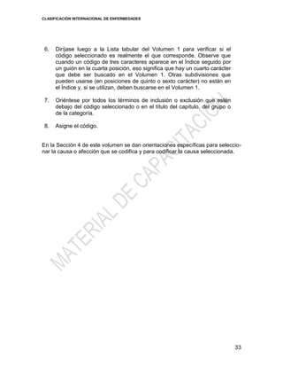 CLASIFICACIÓN INTERNACIONAL DE ENFERMEDADES
33
6. Diríjase luego a la Lista tabular del Volumen 1 para verificar si el
código seleccionado es realmente el que corresponde. Observe que
cuando un código de tres caracteres aparece en el Índice seguido por
un guión en la cuarta posición, eso significa que hay un cuarto carácter
que debe ser buscado en el Volumen 1. Otras subdivisiones que
pueden usarse (en posiciones de quinto o sexto carácter) no están en
el Índice y, si se utilizan, deben buscarse en el Volumen 1.
7. Oriéntese por todos los términos de inclusión o exclusión que estén
debajo del código seleccionado o en el título del capítulo, del grupo o
de la categoría.
8. Asigne el código.
En la Sección 4 de este volumen se dan orientaciones específicas para seleccio-
nar la causa o afección que se codifica y para codificar la causa seleccionada.
 