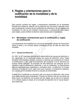 35
4. Reglas y orientaciones para la
codificación de la mortalidad y de la
morbilidad
Esta sección contiene las reglas y orientaciones adoptadas por la Asamblea
Mundial de la Salud en relación con la selección de una causa o afección única
para la tabulación rutinaria de los certificados de defunción y de los registros de
morbilidad. En ella se dan también instrucciones y orientaciones para aplicar
esas reglas y para codificar la afección seleccionada para la tabulación.
4.1 Mortalidad: orientaciones para la certificación y reglas
de codificación
Las estadísticas de mortalidad son una de las principales fuentes de información
sobre la salud, y en muchos países constituyen el tipo de dato de salud más
confiable.
4.1.1 Causas de defunción
En 1967, la 20a
Asamblea Mundial de la Salud definió las causas de defunción a
ser registradas en el certificado médico de causa de defunción como "todas
aquellas enfermedades, estados morbosos o lesiones que produjeron la muerte
o contribuyeron a ella, y las circunstancias del accidente o de la violencia que
produjo dichas lesiones". El propósito de esta definición era asegurar que se
registrara toda la información pertinente y que el certificador no seleccionara
algunas afecciones para registrarlas y rechazara otras. La definición no incluye
síntomas ni modos de morir, tales como paro cardíaco o insuficiencia respirato-
ria, cuando son el resultado final de un proceso de enfermedad.
Cuando en el certificado se menciona sólo una causa de defunción, esta causa
es la seleccionada para la tabulación. Cuando se informa más de una causa, se
debe hacer una selección de acuerdo con las reglas que se dan en la sección
4.1.5. Dichas reglas se basan en el concepto de selección de la "causa básica"
de la defunción.
 