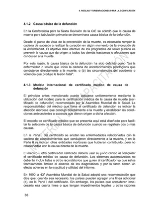 4. REGLAS Y ORIENTACIONES PARA LA CODIFICACIÓN
36
4.1.2 Causa básica de la defunción
En la Conferencia para la Sexta Revisión de la CIE se acordó que la causa de
muerte para tabulación primaria se denominara causa básica de la defunción.
Desde el punto de vista de la prevención de la muerte, es necesario romper la
cadena de sucesos o realizar la curación en algún momento de la evolución de
la enfermedad. El objetivo más efectivo de los programas de salud pública es
prevenir la causa que da origen a todos los demás trastornos o afecciones que
conducen a la muerte.
Por esta razón, la causa básica de la defunción ha sido definida como "(a) la
enfermedad o lesión que inició la cadena de acontecimientos patológicos que
condujeron directamente a la muerte, o (b) las circunstancias del accidente o
violencia que produjo la lesión fatal".
4.1.3 Modelo internacional de certificado médico de causa de
defunción
El principio antes mencionado puede aplicarse uniformemente mediante la
utilización del modelo para la certificación médica de la causa de muerte (cer-
tificado de defunción) recomendado por la Asamblea Mundial de la Salud. La
responsabilidad del médico que firma el certificado de defunción es indicar la
afección morbosa que condujo directamente a la muerte y establecer las condi-
ciones antecedentes o sucesos que dieron origen a dicha afección.
El modelo de certificado médico que se presenta aquí está diseñado para facili-
tar la selección de la causa básica de defunción cuando se registran dos o más
causas.
En la Parte I del certificado se anotan las enfermedades relacionadas con la
cadena de acontecimientos que condujeron directamente a la muerte, y en la
Parte II se indican otras entidades morbosas que hubieran contribuido, pero no
relacionadas con la causa directa de la muerte.
El médico u otro certificador calificado deberá usar su juicio clínico al completar
el certificado médico de causa de defunción. Los sistemas automatizados no
deberán incluir listas u otros recordatorios que guíen al certificador ya que éstos
forzosamente limitan el alcance de los diagnósticos y por lo tanto tienen un
efecto adverso en la exactitud y utilidad del informe.
En 1990 la 43a
Asamblea Mundial de la Salud adoptó una recomendación que
dice que, cuando sea necesario, los países pueden agregar una línea adicional
(d), en la Parte I del certificado. Sin embargo, los países que consideren inne-
cesaria esa cuarta línea o que tengan impedimentos legales u otras razones
 