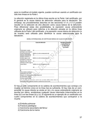 37
para no modificar el modelo vigente, pueden continuar usando un certificado con
sólo tres líneas en la Parte I.
La afección registrada en la última línea escrita en la Parte I del certificado, por
lo general es la causa básica de defunción utilizada para la tabulación. Sin
embargo, los procedimientos descritos en las secciones 4.1.4 y 4.1.5 pueden
resultar en la selección de otra afección como causa básica de la defunción.
Para diferenciar estas dos posibilidades, la expresión causa antecedente
originaria se utilizará para referirse a la afección ubicada en la última línea
utilizada de la Parte I del certificado, y la expresión causa básica de defunción (o
de muerte) será utilizada para identificar la causa seleccionada para la
tabulación.
Si hay un solo componente en la cadena de acontecimientos que condujo a la
muerte, un término único en la línea I(a) es suficiente. Si hay más de un com-
ponente, la causa directa se anota en (a) y la causa antecedente originaria se
escribe por último, anotándose cualquier causa intermedia (interviniente) en la
línea (b) o en las líneas (b) y (c). El siguiente es un ejemplo de un certificado con
cuatro componentes en la cadena de acontecimientos que condujeron a la
muerte:
a) Embolia pulmonar
b) Fractura patológica
c) Carcinoma secundario del fémur
d) Carcinoma de la mama
Causa de defunción Intervalo aproximado
entre el inicio de
la enfermedad
y la muerte
I
Enfermedad o estado (a)............................................................................
patológico que produjo la
muerte directamente* debido a (o como consecuencia de)
……………………………………….
Causas antecedentes (b) ............................................................................
Estados morbosos, si
existiera alguno, que debido a (o como consecuencia de)
produjeron la causa con-
signada arriba, mencio- (c)............................................................................
nándose en último lugar la
causa básica debido a (o como consecuencia de)
(d)………………………………………………………
……………………………………….
……………………………………….
……………………………………….
II
Otros estados patológicos
significativos que contri- ...........................................................................
buyeron a la muerte, pero no relacionados con
la enfermedad o estado ..........................................................................
morboso que la produjo
……………………………………….
……………………………………….
*No quiere decirse con esto la manera o modo de morir, por ejemplo: debilidad cardíaca, astenia, etc.
Significa propiamente la enfermedad, traumatismo o complicación que causó la muerte.
MODELO INTERNACIONAL DE CERTIFICADO MÉDICO DE CAUSA DE DEFUNCIÓN
 