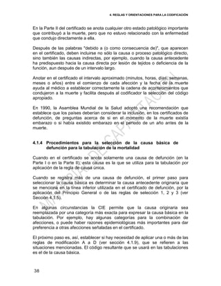 4. REGLAS Y ORIENTACIONES PARA LA CODIFICACIÓN
38
En la Parte II del certificado se anota cualquier otro estado patológico importante
que contribuyó a la muerte, pero que no estuvo relacionado con la enfermedad
que condujo directamente a ella.
Después de las palabras "debido a (o como consecuencia de)", que aparecen
en el certificado, deben incluirse no sólo la causa o proceso patológico directo,
sino también las causas indirectas, por ejemplo, cuando la causa antecedente
ha predispuesto hacia la causa directa por lesión de tejidos o deficiencia de la
función, aun después de un intervalo largo.
Anotar en el certificado el intervalo aproximado (minutos, horas, días, semanas,
meses o años) entre el comienzo de cada afección y la fecha de la muerte
ayuda al médico a establecer correctamente la cadena de acontecimientos que
condujeron a la muerte y facilita después al codificador la selección del código
apropiado.
En 1990, la Asamblea Mundial de la Salud adoptó una recomendación que
establece que los países deberían considerar la inclusión, en los certificados de
defunción, de preguntas acerca de si en el momento de la muerte existía
embarazo o si había existido embarazo en el período de un año antes de la
muerte.
4.1.4 Procedimientos para la selección de la causa básica de
defunción para la tabulación de la mortalidad
Cuando en el certificado se anota solamente una causa de defunción (en la
Parte I o en la Parte II), esta causa es la que se utiliza para la tabulación por
aplicación de la regla de causa única.
Cuando se registra más de una causa de defunción, el primer paso para
seleccionar la causa básica es determinar la causa antecedente originaria que
se menciona en la línea inferior utilizada en el certificado de defunción, por la
aplicación del Principio General o de las reglas de selección 1, 2 y 3 (ver
Sección 4.1.5).
En algunas circunstancias la CIE permite que la causa originaria sea
reemplazada por una categoría más exacta para expresar la causa básica en la
tabulación. Por ejemplo, hay algunas categorías para la combinación de
afecciones, o puede haber razones epidemiológicas más importantes para dar
preferencia a otras afecciones señaladas en el certificado.
El próximo paso es, así, establecer si hay necesidad de aplicar una o más de las
reglas de modificación A a D (ver sección 4.1.9), que se refieren a las
situaciones mencionadas. El código resultante que se usará en las tabulaciones
es el de la causa básica.
 