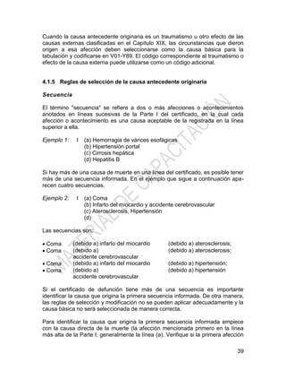 39
Cuando la causa antecedente originaria es un traumatismo u otro efecto de las
causas externas clasificadas en el Capítulo XIX, las circunstancias que dieron
origen a esa afección deben seleccionarse como la causa básica para la
tabulación y codificarse en V01-Y89. El código correspondiente al traumatismo o
efecto de la causa externa puede utilizarse como un código adicional.
4.1.5 Reglas de selección de la causa antecedente originaria
Secuencia
El término "secuencia" se refiere a dos o más afecciones o acontecimientos
anotados en líneas sucesivas de la Parte I del certificado, en la cual cada
afección o acontecimiento es una causa aceptable de la registrada en la línea
superior a ella.
Ejemplo 1: I (a) Hemorragia de várices esofágicas
(b) Hipertensión portal
(c) Cirrosis hepática
(d) Hepatitis B
Si hay más de una causa de muerte en una línea del certificado, es posible tener
más de una secuencia informada. En el ejemplo que sigue a continuación apa-
recen cuatro secuencias.
Ejemplo 2: I (a) Coma
(b) Infarto del miocardio y accidente cerebrovascular
(c) Aterosclerosis, Hipertensión
(d)
Las secuencias son:
 Coma (debido a) infarto del miocardio (debido a) aterosclerosis;
 Coma (debido a)
accidente cerebrovascular
(debido a) aterosclerosis;
 Coma (debido a) infarto del miocardio (debido a) hipertensión;
 Coma (debido a)
accidente cerebrovascular
(debido a) hipertensión
Si el certificado de defunción tiene más de una secuencia es importante
identificar la causa que origina la primera secuencia informada. De otra manera,
las reglas de selección y modificación no se pueden aplicar adecuadamente y la
causa básica no será seleccionada de manera correcta.
Para identificar la causa que origina la primera secuencia informada empiece
con la causa directa de la muerte (la afección mencionada primero en la línea
más alta de la Parte I, generalmente la línea (a). Verifique si la primera afección
 