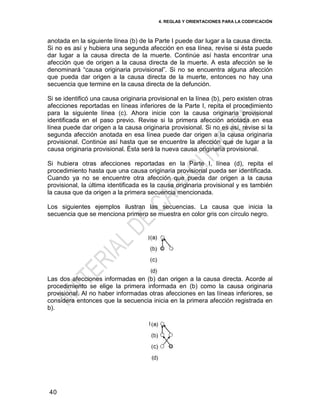 4. REGLAS Y ORIENTACIONES PARA LA CODIFICACIÓN
40
anotada en la siguiente línea (b) de la Parte I puede dar lugar a la causa directa.
Si no es así y hubiera una segunda afección en esa línea, revise si ésta puede
dar lugar a la causa directa de la muerte. Continúe así hasta encontrar una
afección que de origen a la causa directa de la muerte. A esta afección se le
denominará ―causa originaria provisional‖. Si no se encuentra alguna afección
que pueda dar origen a la causa directa de la muerte, entonces no hay una
secuencia que termine en la causa directa de la defunción.
Si se identificó una causa originaria provisional en la línea (b), pero existen otras
afecciones reportadas en líneas inferiores de la Parte I, repita el procedimiento
para la siguiente línea (c). Ahora inicie con la causa originaria provisional
identificada en el paso previo. Revise si la primera afección anotada en esa
línea puede dar origen a la causa originaria provisional. Si no es así, revise si la
segunda afección anotada en esa línea puede dar origen a la causa originaria
provisional. Continúe así hasta que se encuentre la afección que de lugar a la
causa originaria provisional. Ésta será la nueva causa originaria provisional.
Si hubiera otras afecciones reportadas en la Parte I, línea (d), repita el
procedimiento hasta que una causa originaria provisional pueda ser identificada.
Cuando ya no se encuentre otra afección que pueda dar origen a la causa
provisional, la última identificada es la causa originaria provisional y es también
la causa que da origen a la primera secuencia mencionada.
Los siguientes ejemplos ilustran las secuencias. La causa que inicia la
secuencia que se menciona primero se muestra en color gris con círculo negro.
Las dos afecciones informadas en (b) dan origen a la causa directa. Acorde al
procedimiento se elige la primera informada en (b) como la causa originaria
provisional. Al no haber informadas otras afecciones en las líneas inferiores, se
considera entonces que la secuencia inicia en la primera afección registrada en
b).
 