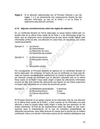 43
Regla 3. Si la afección seleccionada por el Principio General o por las
reglas 1 ó 2 es obviamente una consecuencia directa de otra
afección informada, ya sea en la Parte I o en la Parte II,
seleccione esta afección primaria.
4.1.6 Algunas consideraciones sobre las reglas de selección
En un certificado llenado en forma adecuada, la causa básica habrá sido co-
locada sola en la última línea usada de la Parte I, y las afecciones, si las hu-
biera, que se originaron como consecuencia de esa causa inicial, habrán sido
informadas arriba de ella, una afección en cada línea, en secuencia, con orden
causal ascendente.
Ejemplo 3: I (a) Uremia
(b) Hidronefrosis
(c) Retención de orina
(d) Hipertrofia de próstata
Ejemplo 4: I
II
(a) Bronconeumonía
(b) Bronquitis crónica
(c)
(d)
Miocarditis crónica
Por consiguiente, el Principio General se aplicará en un certificado llenado en
forma adecuada. Sin embargo, el hecho de que el certificado no haya sido lle-
nado de manera completamente satisfactoria no impide la aplicación del Princi-
pio General cuando se considere que la afección colocada sola en la última
línea usada en la Parte I haya dado origen a todas las afecciones informadas
encima de ella, aun cuando las afecciones que figuren en las líneas superiores
no hayan sido colocadas en un orden de secuencia causal.
Ejemplo 5: I (a) Metástasis generalizada 5 semanas
(b) Bronconeumonía 3 días
(c) Cáncer del pulmón 11 meses
(d)
El Principio General no se aplica cuando se ha informado más de una afección
en la última línea usada de la Parte I, o bien cuando se ha informado una sola
afección y ésta no pueda haber dado origen a todas las que aparecen en las
líneas superiores. Al final de las explicaciones sobre las reglas se dan orien-
taciones para la interpretación de lo que se considera aceptabilidad de
diferentes secuencias, pero debe tenerse en mente que lo escrito por el médico
certificante indica una opinión informada acerca de los estados patológicos que
 