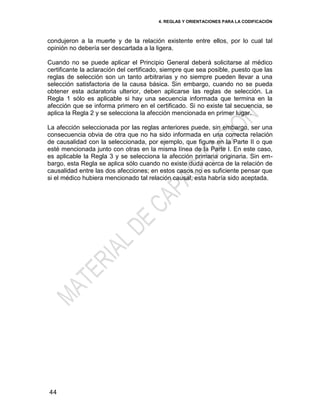4. REGLAS Y ORIENTACIONES PARA LA CODIFICACIÓN
44
condujeron a la muerte y de la relación existente entre ellos, por lo cual tal
opinión no debería ser descartada a la ligera.
Cuando no se puede aplicar el Principio General deberá solicitarse al médico
certificante la aclaración del certificado, siempre que sea posible, puesto que las
reglas de selección son un tanto arbitrarias y no siempre pueden llevar a una
selección satisfactoria de la causa básica. Sin embargo, cuando no se pueda
obtener esta aclaratoria ulterior, deben aplicarse las reglas de selección. La
Regla 1 sólo es aplicable si hay una secuencia informada que termina en la
afección que se informa primero en el certificado. Si no existe tal secuencia, se
aplica la Regla 2 y se selecciona la afección mencionada en primer lugar.
La afección seleccionada por las reglas anteriores puede, sin embargo, ser una
consecuencia obvia de otra que no ha sido informada en una correcta relación
de causalidad con la seleccionada, por ejemplo, que figure en la Parte II o que
esté mencionada junto con otras en la misma línea de la Parte I. En este caso,
es aplicable la Regla 3 y se selecciona la afección primaria originaria. Sin em-
bargo, esta Regla se aplica sólo cuando no existe duda acerca de la relación de
causalidad entre las dos afecciones; en estos casos no es suficiente pensar que
si el médico hubiera mencionado tal relación causal, esta habría sido aceptada.
 