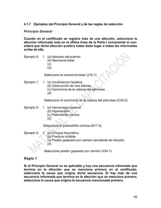 45
4.1.7 Ejemplos del Principio General y de las reglas de selección
Principio General
Cuando en el certificado se registra más de una afección, seleccione la
afección informada sola en la última línea de la Parte I únicamente si con-
sidera que dicha afección pudiera haber dado lugar a todas las informadas
arriba de ella.
Ejemplo 6: I (a) Absceso del pulmón
(b) Neumonía lobar
(c)
(d)
Seleccione la neumonía lobar (J18.1).
Ejemplo 7: I (a) Insuficiencia hepática
(b) Obstrucción de vías biliares
(c) Carcinoma de la cabeza del páncreas
(d)
Seleccione el carcinoma de la cabeza del páncreas (C25.0).
Ejemplo 8: I (a) Hemorragia cerebral
(b) Hipertensión
(c) Pielonefritis crónica
(d)
Seleccione la pielonefritis crónica (N11.9).
Ejemplo 9: I (a) Choque traumático
(b) Fractura múltiple
(c) Peatón golpeado por camión (accidente de tránsito)
(d)
Seleccione peatón golpeado por camión (V04.1).
Regla 1
Si el Principio General no es aplicable y hay una secuencia informada que
termina en la afección que se menciona primero en el certificado,
seleccione la causa que origina dicha secuencia. Si hay más de una
secuencia informada que termina en la afección que se menciona primero,
seleccione la causa que origina la secuencia mencionada primero.
 