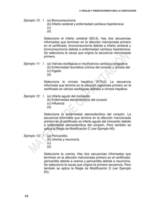 4. REGLAS Y ORIENTACIONES PARA LA CODIFICACIÓN
46
Ejemplo 10: I (a) Bronconeumonía
(b) Infarto cerebral y enfermedad cardíaca hipertensiva
(c)
(d)
Seleccione el infarto cerebral (I63.9). Hay dos secuencias
informadas que terminan en la afección mencionada primero
en el certificado: bronconeumonía debida a infarto cerebral y
bronconeumonía debida a enfermedad cardíaca hipertensiva.
Se selecciona la causa que origina la secuencia mencionada
primero.
Ejemplo 11: I (a) Várices esofágicas e insuficiencia cardíaca congestiva
(b) Enfermedad reumática crónica del corazón y cirrosis del
(c) hígado
(d)
Seleccione la cirrosis hepática (K74.6). La secuencia
informada que termina en la afección registrada primero en el
certificado es várices esofágicas debidas a cirrosis hepática.
Ejemplo 12: I (a) Infarto agudo del miocardio
(b) Enfermedad aterosclerótica del corazón
(c) Influenza
(d)
Seleccione la enfermedad aterosclerótica del corazón. La
secuencia informada que termina en la afección mencionada
primero en el certificado es infarto agudo del miocardio debido
a enfermedad aterosclerótica del corazón. Pero también se
aplica la Regla de Modificación C (ver Ejemplo 46).
Ejemplo 13: I (a) Pericarditis
(b) Uremia y neumonía
(c)
(d)
Seleccione la uremia. Hay dos secuencias informadas que
terminan en la afección mencionada primero en el certificado:
pericarditis debida a uremia y pericarditis debida a neumonía.
Se selecciona la causa que origina la primera secuencia. Pero
también se aplica la Regla de Modificación D (ver Ejemplo
63).
 