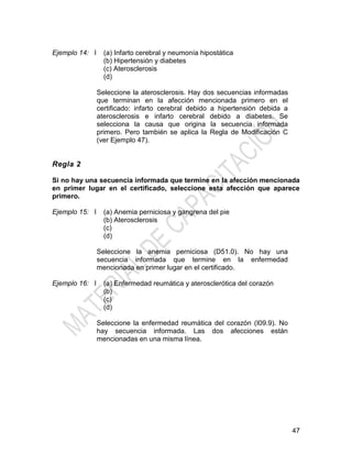 47
Ejemplo 14: I (a) Infarto cerebral y neumonía hipostática
(b) Hipertensión y diabetes
(c) Aterosclerosis
(d)
Seleccione la aterosclerosis. Hay dos secuencias informadas
que terminan en la afección mencionada primero en el
certificado: infarto cerebral debido a hipertensión debida a
aterosclerosis e infarto cerebral debido a diabetes. Se
selecciona la causa que origina la secuencia informada
primero. Pero también se aplica la Regla de Modificación C
(ver Ejemplo 47).
Regla 2
Si no hay una secuencia informada que termine en la afección mencionada
en primer lugar en el certificado, seleccione esta afección que aparece
primero.
Ejemplo 15: I (a) Anemia perniciosa y gangrena del pie
(b) Aterosclerosis
(c)
(d)
Seleccione la anemia perniciosa (D51.0). No hay una
secuencia informada que termine en la enfermedad
mencionada en primer lugar en el certificado.
Ejemplo 16: I (a) Enfermedad reumática y aterosclerótica del corazón
(b)
(c)
(d)
Seleccione la enfermedad reumática del corazón (I09.9). No
hay secuencia informada. Las dos afecciones están
mencionadas en una misma línea.
 