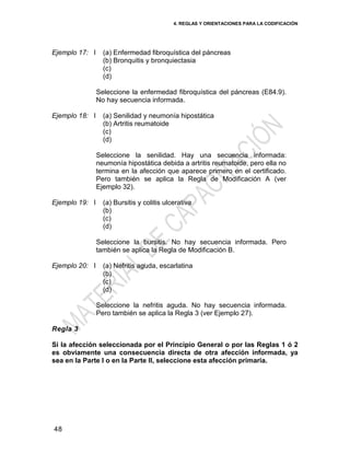 4. REGLAS Y ORIENTACIONES PARA LA CODIFICACIÓN
48
Ejemplo 17: I (a) Enfermedad fibroquística del páncreas
(b) Bronquitis y bronquiectasia
(c)
(d)
Seleccione la enfermedad fibroquística del páncreas (E84.9).
No hay secuencia informada.
Ejemplo 18: I (a) Senilidad y neumonía hipostática
(b) Artritis reumatoide
(c)
(d)
Seleccione la senilidad. Hay una secuencia informada:
neumonía hipostática debida a artritis reumatoide, pero ella no
termina en la afección que aparece primero en el certificado.
Pero también se aplica la Regla de Modificación A (ver
Ejemplo 32).
Ejemplo 19: I (a) Bursitis y colitis ulcerativa
(b)
(c)
(d)
Seleccione la bursitis. No hay secuencia informada. Pero
también se aplica la Regla de Modificación B.
Ejemplo 20: I (a) Nefritis aguda, escarlatina
(b)
(c)
(d)
Seleccione la nefritis aguda. No hay secuencia informada.
Pero también se aplica la Regla 3 (ver Ejemplo 27).
Regla 3
Si la afección seleccionada por el Principio General o por las Reglas 1 ó 2
es obviamente una consecuencia directa de otra afección informada, ya
sea en la Parte I o en la Parte II, seleccione esta afección primaria.
 