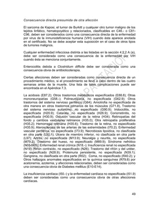 49
Consecuencia directa presumida de otra afección
El sarcoma de Kaposi, el tumor de Burkitt y cualquier otro tumor maligno de los
tejidos linfático, hematopoyético y relacionados, clasificables en C46.- o C81-
C96, deben ser considerados como una consecuencia directa de la enfermedad
por virus de la inmunodeficiencia humana (VIH) cuando ésta aparece anotada
en el certificado. No se debe aceptar esta suposición en el caso de otros tipos
de tumores malignos.
Cualquier enfermedad infecciosa distinta a las listadas en la sección 4.2.2 A (a),
debe ser considerada como una consecuencia de la enfermedad por VIH
cuando ésta se menciona conjuntamente.
Enterocolitis debida a Clostridium difficile debe ser considerada como una
consecuencia obvia de antibioticoterapia.
Ciertas afecciones deben ser consideradas como consecuencia directa de un
procedimiento médico, si el procedimiento se llevó a cabo dentro de las cuatro
semanas antes de la muerte. Una lista de tales complicaciones puede ser
encontrada en el Apéndice 7.3.
La acidosis (E87.2); Otros trastornos metabólicos especificados (E88.8); Otras
mononeuropatías (G58.-); Polineuropatía, no especificada (G62.9); Otros
trastornos del sistema nervioso periférico (G64); Amiotrofia no especificada de
otra manera en otros trastornos primarios de los músculos (G71.8), Trastorno
del sistema nervioso autónomo, no especificado (G90.9); Iridociclitis, no
especificada (H20.9); Catarata, no especificada (H26.9); Coriorretinitis, no
especificada (H30.9); Oclusión vascular de la retina (H34); Retinopatías del
fondo y cambios vasculares retinianos (H35.0); Otra retinopatía proliferativa
(H35.2); Hemorragia retiniana (H35.6); Trastorno de la retina, no especificado
(H35.9); Aterosclerosis de las arterias de las extremidades (I70.2); Enfermedad
vascular periférica, no especificada (I73.9); Necrobiosis lipoidica, no clasificada
en otra parte (L92.1); Úlcera de miembro inferior, no clasificada en otra parte
(L97); Artritis, no especificada (M13.9); Neuralgia y neuritis, no especificada
(M79.2); Trastorno del hueso, no especificado (M89.9); Síndrome nefrótico
(N03-N05); Enfermedad renal crónica (N18.-); Insuficiencia renal no especificada
(N19); Riñón contraído, no especificado (N26); Trastorno del riñón y del uréter,
no especificado (N28.9); Proteinuria persistente, no especificada (N39.1);
Gangrena, no clasificada en otra parte (R02); Coma, no especificado (R40.2); y
Otros hallazgos anormales especificados en la química sanguínea (R79.8) por
acetonemia, azotemia, y afecciones relacionadas, deben ser consideradas como
una consecuencia obvia de Diabetes mellitus (E10-E14).
La insuficiencia cardíaca (I50.-) y la enfermedad cardíaca no especificada (I51.9)
deben ser consideradas como una consecuencia obvia de otras afecciones
cardíacas.
 