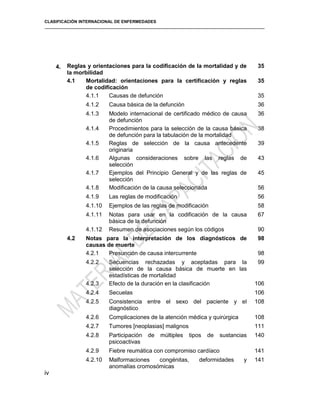 CLASIFICACIÓN INTERNACIONAL DE ENFERMEDADES
4. Reglas y orientaciones para la codificación de la mortalidad y de
la morbilidad
35
4.1 Mortalidad: orientaciones para la certificación y reglas
de codificación
35
4.1.1 Causas de defunción 35
4.1.2 Causa básica de la defunción 36
4.1.3 Modelo internacional de certificado médico de causa
de defunción
36
4.1.4 Procedimientos para la selección de la causa básica
de defunción para la tabulación de la mortalidad
38
4.1.5 Reglas de selección de la causa antecedente
originaria
39
4.1.6 Algunas consideraciones sobre las reglas de
selección
43
4.1.7 Ejemplos del Principio General y de las reglas de
selección
45
4.1.8 Modificación de la causa seleccionada 56
4.1.9 Las reglas de modificación 56
4.1.10 Ejemplos de las reglas de modificación 58
4.1.11 Notas para usar en la codificación de la causa
básica de la defunción
67
4.1.12 Resumen de asociaciones según los códigos 90
4.2 Notas para la interpretación de los diagnósticos de
causas de muerte
98
4.2.1 Presunción de causa intercurrente 98
4.2.2 Secuencias rechazadas y aceptadas para la
selección de la causa básica de muerte en las
estadísticas de mortalidad
99
4.2.3 Efecto de la duración en la clasificación 106
4.2.4 Secuelas 106
4.2.5 Consistencia entre el sexo del paciente y el
diagnóstico
108
4.2.6 Complicaciones de la atención médica y quirúrgica 108
4.2.7 Tumores [neoplasias] malignos 111
4.2.8 Participación de múltiples tipos de sustancias
psicoactivas
140
4.2.9 Fiebre reumática con compromiso cardíaco 141
4.2.10 Malformaciones congénitas, deformidades y
anomalías cromosómicas
141
iv
 