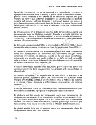 4. REGLAS Y ORIENTACIONES PARA LA CODIFICACIÓN
52
la embolia. Los trombos que se forman en el lado izquierdo del corazón (por
ejemplo en las válvulas mitral o aórtica), o que se deben a fibrilaciones atriales,
pueden causar embolias a las arterias de la circulación corporal. De igual
manera, los trombos que se forman alrededor de las válvulas cardíacas del lado
derecho del corazón (válvulas tricúspide y pulmonar) pueden dar origen a
embolias en las arterias pulmonares. Además, los trombos que se forman en el
lado izquierdo del corazón podrían pasar al lado derecho si existe un defecto del
tabique cardíaco.
La embolia arterial en la circulación sistémica debe ser considerada como una
consecuencia obvia de fibrilación auricular. Cuando la embolia pulmonar es
informada como debida a fibrilación auricular, la secuencia debe ser aceptada.
Sin embargo, la embolia pulmonar no debe ser considerada como consecuencia
obvia de fibrilación auricular.
La demencia no especificada (F03) y la enfermedad de Alzheimer (G30.-) deben
ser consideradas como una consecuencia obvia del síndrome de Down (Q90.-).
La demencia, sin mención de una enfermedad especificada, debe considerarse
como una consecuencia de afecciones que típicamente incluyen daños
cerebrales irreversibles. No obstante, cuando se da una causa especificada,
únicamente una afección que puede resultar en un daño cerebral irreversible
debe aceptarse como causa de la demencia, aún si el daño cerebral irreversible
no es una característica típica de la afección.
Cualquier enfermedad descrita como secundaria puede suponerse como una
consecuencia directa de la causa primaria más probable entre las anotadas en
el certificado.
La anemia secundaria o no especificada, la desnutrición, el marasmo o la
caquexia pueden suponerse como una consecuencia de cualquier tumor
maligno, enfermedad paralítica, o enfermedad que limita la habilidad de cuidarse
a sí mismo, incluso demencia y enfermedades degenerativas del sistema
nervioso.
Cualquier pielonefritis puede ser considerada como una consecuencia de la obs-
trucción urinaria debida a hiperplasia de la próstata o estenosis ureteral.
El síndrome nefrítico puede ser considerado como una consecuencia de
cualquier afección estreptocócica (escarlatina, faringitis o angina estreptocócica,
etc.). La insuficiencia renal aguda puede suponerse como una consecuencia
obvia de una infección de las vías urinarias, siempre que no haya indicación que
la insuficiencia renal estuvo presente previo a la infección de las vías urinarias.
La deshidratación debe ser considerada como una consecuencia obvia de
cualquier enfermedad infecciosa intestinal.
 