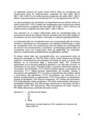 53
La atelectasia primaria del recién nacido (P28.0) debe ser considerada una
consecuencia obvia de malformaciones congénitas del riñón (Q60, Q61.0-
Q61.1, Q61.3-Q61.9) y de malformaciones congénitas del uréter (Q62.1, Q62.3,
Q62.4), ruptura prematura de membranas (P01.1) y de oligohidramnios (P01.2).
La ruptura prematura de membranas y el oligohidramnios que afectan al feto y al
recién nacido (P01.1-P01.2) deben ser consideradas como consecuencia directa
de malformaciones congénitas del riñón (Q60, Q61.0-Q61.1, Q61.3- Q61.9) y de
malformaciones congénitas del uréter (Q62.1, Q62.3, Q62.4).
Una operación en un órgano determinado debe ser considerada como una
consecuencia directa de cualquier afección quirúrgica (tal como tumor maligno o
traumatismo) de ese mismo órgano, informada en cualquier parte del certificado.
La hemorragia debe ser considerada como una consecuencia obvia de envene-
namiento o sobredosis por anticoagulante. No obstante, la hemorragia no debe
ser considerada como una consecuencia obvia de terapia con anticoagulantes
sin mención de envenenamiento o sobredosis. La hemorragia gástrica debe ser
considerada como una consecuencia obvia de tratamiento con esteroides,
aspirina y medicamentos antiinflamatorios no esteroideos. (AINEs).
El retraso mental debe ser considerado como una consecuencia obvia de
afecciones perinatales en P00-P04 (Feto y recién nacido afectado por factores
maternos y complicaciones del embarazo, del trabajo de parto y el parto), P05
(Retardo en el crecimiento fetal y desnutrición fetal), P07 (Trastornos
relacionados con la duración corta de la gestación y con bajo peso al nacer, no
clasificados en otra parte), P10 (Hemorragia y laceración intracraneal debidas a
traumatismo del nacimiento), P11.0 (Edema cerebral debido a traumatismo del
nacimiento), P11.1 (Otras lesiones especificadas del encéfalo, debidas a
traumatismo del nacimiento), P11.2 (Lesión no especificada del encéfalo, debida
a traumatismo del nacimiento), P11.9 (Traumatismo del nacimiento en el
sistema nervioso central, no especificado), P15.9 (Traumatismo no especificado,
durante el nacimiento), P20 (Hipoxia intrauterina), P21 (Asfixia del nacimiento),
P35 (Enfermedades virales congénitas), P37 (Otras enfermedades infecciosas y
parasitarias congénitas), P52 (Hemorragia intracraneal no traumática del feto y
del recién nacido), P57 (Kernicterus), P90 (Convulsiones del recién nacido) y
P91 (Otras alteraciones cerebrales del recién nacido).
Ejemplo 21: I
II
(a) Sarcoma de Kaposi
(b)
(c)
(d)
SIDA
Seleccione la enfermedad por VIH resultante en sarcoma de
Kaposi (B21.0).
 