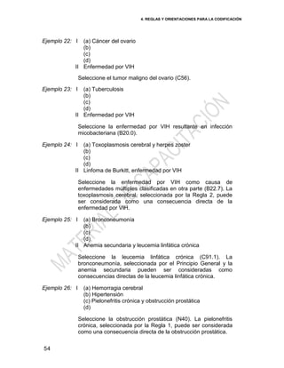 4. REGLAS Y ORIENTACIONES PARA LA CODIFICACIÓN
54
Ejemplo 22: I
II
(a) Cáncer del ovario
(b)
(c)
(d)
Enfermedad por VIH
Seleccione el tumor maligno del ovario (C56).
Ejemplo 23: I
II
(a) Tuberculosis
(b)
(c)
(d)
Enfermedad por VIH
Seleccione la enfermedad por VIH resultante en infección
micobacteriana (B20.0).
Ejemplo 24: I
II
(a) Toxoplasmosis cerebral y herpes zoster
(b)
(c)
(d)
Linfoma de Burkitt, enfermedad por VIH
Seleccione la enfermedad por VIH como causa de
enfermedades múltiples clasificadas en otra parte (B22.7). La
toxoplasmosis cerebral, seleccionada por la Regla 2, puede
ser considerada como una consecuencia directa de la
enfermedad por VIH.
Ejemplo 25: I
II
(a) Bronconeumonía
(b)
(c)
(d)
Anemia secundaria y leucemia linfática crónica
Seleccione la leucemia linfática crónica (C91.1). La
bronconeumonía, seleccionada por el Principio General y la
anemia secundaria pueden ser consideradas como
consecuencias directas de la leucemia linfática crónica.
Ejemplo 26: I (a) Hemorragia cerebral
(b) Hipertensión
(c) Pielonefritis crónica y obstrucción prostática
(d)
Seleccione la obstrucción prostática (N40). La pielonefritis
crónica, seleccionada por la Regla 1, puede ser considerada
como una consecuencia directa de la obstrucción prostática.
 