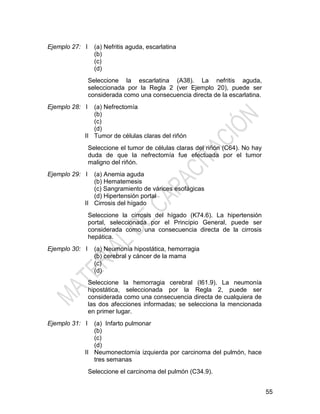 55
Ejemplo 27: I (a) Nefritis aguda, escarlatina
(b)
(c)
(d)
Seleccione la escarlatina (A38). La nefritis aguda,
seleccionada por la Regla 2 (ver Ejemplo 20), puede ser
considerada como una consecuencia directa de la escarlatina.
Ejemplo 28: I
II
(a) Nefrectomía
(b)
(c)
(d)
Tumor de células claras del riñón
Seleccione el tumor de células claras del riñón (C64). No hay
duda de que la nefrectomía fue efectuada por el tumor
maligno del riñón.
Ejemplo 29: I
II
(a) Anemia aguda
(b) Hematemesis
(c) Sangramiento de várices esofágicas
(d) Hipertensión portal
Cirrosis del hígado
Seleccione la cirrosis del hígado (K74.6). La hipertensión
portal, seleccionada por el Principio General, puede ser
considerada como una consecuencia directa de la cirrosis
hepática.
Ejemplo 30: I (a) Neumonía hipostática, hemorragia
(b) cerebral y cáncer de la mama
(c)
(d)
Seleccione la hemorragia cerebral (I61.9). La neumonía
hipostática, seleccionada por la Regla 2, puede ser
considerada como una consecuencia directa de cualquiera de
las dos afecciones informadas; se selecciona la mencionada
en primer lugar.
Ejemplo 31: I
II
(a) Infarto pulmonar
(b)
(c)
(d)
Neumonectomía izquierda por carcinoma del pulmón, hace
tres semanas
Seleccione el carcinoma del pulmón (C34.9).
 