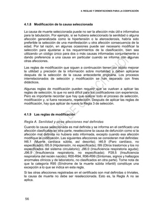 4. REGLAS Y ORIENTACIONES PARA LA CODIFICACIÓN
56
4.1.8 Modificación de la causa seleccionada
La causa de muerte seleccionada puede no ser la afección más útil e informativa
para la tabulación. Por ejemplo, si se hubiera seleccionado la senilidad o alguna
afección generalizada como la hipertensión o la aterosclerosis, habría sido
preferible la selección de una manifestación u otra afección consecuencia de la
edad. Por tal razón, en algunas ocasiones puede ser necesario modificar la
selección para ajustarse a los requerimientos de la clasificación, bien sea
utilizando un código único para dos o más causas informadas conjuntamente o
dando preferencia a una causa en particular cuando se informa con algunas
otras afecciones.
Las reglas de modificación que siguen a continuación tienen por objeto mejorar
la utilidad y precisión de la información sobre mortalidad y deben aplicarse
después de la selección de la causa antecedente originaria. Los procesos
interrelacionados de selección y modificación se han separado con fines
didácticos.
Algunas reglas de modificación pueden requerir que se vuelvan a aplicar las
reglas de selección, lo que no será difícil para los codificadores con experiencia.
Pero es importante recordar que hay que realizar todo el proceso de selección,
modificación y, si fuera necesario, reselección. Después de aplicar las reglas de
modificación, hay que aplicar de nuevo la Regla 3 de selección.
4.1.9 Las reglas de modificación
Regla A. Senilidad y otras afecciones mal definidas
Cuando la causa seleccionada es mal definida y se informa en el certificado una
afección clasificable en otra parte, reseleccione la causa de defunción como si la
afección mal definida no hubiera sido informada, excepto cuando esa afección
modifique la codificación. Las siguientes afecciones se consideran mal definidas:
I46.1 (Muerte cardíaca súbita, así descrita); I46.9 (Paro cardíaco, no
especificado); I95.9 (Hipotensión, no especificada); I99 (Otros trastornos y los no
especificados del sistema circulatorio); J96.0 (Insuficiencia respiratoria aguda);
J96.9 (Insuficiencia respiratoria, no especificada); P28.5 (Insuficiencia
respiratoria del recién nacido); R00-R94, R96-R99 (Síntomas, signos y hallazgos
anormales clínicos y de laboratorio, no clasificados en otra parte). Tome nota de
que la categoría R95 (Síndrome de la muerte súbita infantil) constituye una
excepción a lo que se indica en esta regla.
Si las otras afecciones registradas en el certificado son mal definidas o triviales,
la causa de muerte no debe ser reseleccionada. Esto es, la Regla A no se
aplica.
 