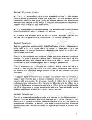 57
Regla B. Afecciones triviales
(A) Cuando la causa seleccionada es una afección trivial que por sí misma es
improbable que provoque la muerte (ver Apéndice 7.1), y en el certificado se
informa una afección más grave (cualquier afección excepto una afección mal
definida u otra afección trivial), rehaga la selección de la causa básica como si la
afección trivial no hubiese sido mencionada.
(B) Si la muerte ocurre como resultado de una reacción adversa al tratamiento
de la afección trivial, seleccione la reacción adversa.
(C) Cuando una afección trivial se informa como causando cualquier otra
afección (en una secuencia aceptable), la afección trivial no se descarta.
Regla C. Asociación
Cuando en virtud de una disposición de la Clasificación o de las Notas para uso
en la codificación de la causa básica de muerte, la causa seleccionada está
asociada con una o varias de las otras afecciones que figuran en el certificado,
codifique la combinación.
Cuando la disposición de asociación se refiere solamente a la combinación de
una afección especificada como debida a otra, se codifica la combinación sólo
cuando en el certificado aparece explícitamente la relación causal correcta o
cuando esta pueda inferirse luego de aplicar las reglas de selección.
Cuando se presente un conflicto de asociaciones, asocie con la afección a la
cual se hubiera asignado la muerte si la causa básica inicialmente seleccionada
no hubiera sido informada. Haga después todas las asociaciones que sean
aplicables.
Los códigos de la combinación que expresen una variedad más específica de la
afección seleccionada, que la causa antecedente originaria deben ser usados
cuando esto sea posible. Sin embargo, cuando el código de la combinación
pertenece a una categoría de tres caracteres, diferente a la del código de la
categoría de la causa antecedente originaria, el código de la combinación debe
identificar claramente la causa antecedente originaria. Todo el detalle posible
debe ser retenido en la codificación de las causas múltiples.
Regla D. Especificidad
Cuando la causa seleccionada describe una afección en términos generales, y
además figura en el certificado un término que proporciona información más
precisa acerca de la localización o de la naturaleza de dicha afección, prefiera el
término más informativo. A menudo, esta regla se aplicará cuando el término
general pueda ser considerado como un adjetivo que califica al término más
preciso.
 