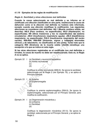 4. REGLAS Y ORIENTACIONES PARA LA CODIFICACIÓN
58
4.1.10 Ejemplos de las reglas de modificación
Regla A. Senilidad y otras afecciones mal definidas
Cuando la causa seleccionada es mal definida y se informa en el
certificado una afección clasificable en otra parte, reseleccione la causa de
defunción como si la afección mal definida no hubiera sido informada,
excepto cuando esa afección modifique la codificación. Las siguientes
afecciones se consideran mal definidas: I46.1 (Muerte cardíaca súbita, así
descrita); I46.9 (Paro cardíaco, no especificado); I95.9 (Hipotensión, no
especificada); I99 (Otros trastornos y los no especificados del sistema
circulatorio); J96.0 (Insuficiencia respiratoria aguda); J96.9 (Insuficiencia
respiratoria, no especificada); P28.5 (Insuficiencia respiratoria del recién
nacido); R00-R94, R96-R99 (Síntomas, signos y hallazgos anormales
clínicos y de laboratorio, no clasificados en otra parte). Tome nota que la
categoría R95 (Síndrome de la muerte súbita infantil) constituye una
excepción a lo que se indica en esta regla.
Si las otras afecciones registradas en el certificado son mal definidas o
triviales, la causa de muerte no debe ser reseleccionada. Esto es, la Regla
A no se aplica.
Ejemplo 32: I (a) Senilidad y neumonía hipostática
(b) Artritis reumatoide
(c)
(d)
Codifique la artritis reumatoide (M06.9). Se ignora la senilidad,
seleccionada por la Regla 2 (ver Ejemplo 18), y se aplica el
Principio General.
Ejemplo 33: I (a) Anemia
(b) Esplenomegalia
(c)
(d)
Codifique la anemia esplenomegálica (D64.8). Se ignora la
esplenomegalia, seleccionada por el Principio General, pero
modifica la codificación.
Ejemplo 34: I (a) Degeneración miocárdica y
(b) enfisema
(c) Senilidad
(d)
Codifique la degeneración miocárdica (I51.5). Se ignora la
senilidad, seleccionada por el Principio General, y se aplica la
Regla 2.
 