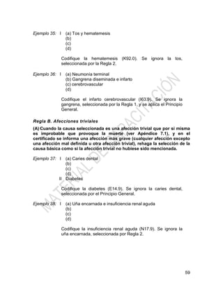 59
Ejemplo 35: I (a) Tos y hematemesis
(b)
(c)
(d)
Codifique la hematemesis (K92.0). Se ignora la tos,
seleccionada por la Regla 2.
Ejemplo 36: I (a) Neumonía terminal
(b) Gangrena diseminada e infarto
(c) cerebrovascular
(d)
Codifique el infarto cerebrovascular (I63.9). Se ignora la
gangrena, seleccionada por la Regla 1, y se aplica el Principio
General.
Regla B. Afecciones triviales
(A) Cuando la causa seleccionada es una afección trivial que por sí misma
es improbable que provoque la muerte (ver Apéndice 7.1), y en el
certificado se informa una afección más grave (cualquier afección excepto
una afección mal definida u otra afección trivial), rehaga la selección de la
causa básica como si la afección trivial no hubiese sido mencionada.
Ejemplo 37: I
II
(a) Caries dental
(b)
(c)
(d)
Diabetes
Codifique la diabetes (E14.9). Se ignora la caries dental,
seleccionada por el Principio General.
Ejemplo 38: I (a) Uña encarnada e insuficiencia renal aguda
(b)
(c)
(d)
Codifique la insuficiencia renal aguda (N17.9). Se ignora la
uña encarnada, seleccionada por Regla 2.
 
