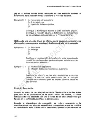 4. REGLAS Y ORIENTACIONES PARA LA CODIFICACIÓN
60
(B) Si la muerte ocurre como resultado de una reacción adversa al
tratamiento de la afección trivial, seleccione la reacción adversa.
Ejemplo 39: I (a) Hemorragia intraoperatoria
(b) Amigdalectomía
(c) Hipertrofia de las amígdalas
(d)
Codifique la hemorragia durante el acto operatorio (Y60.0).
Codifique la reacción adversa a tratamiento de la hipertrofia
de las amígdalas, seleccionada por el Principio General.
(C) Cuando una afección trivial se informa como causando cualquier otra
afección (en una secuencia aceptable), la afección trivial no se descarta.
Ejemplo 40: I (a) Septicemia
(b) Impétigo
(c)
(d)
Codifique el impétigo (L01.0). La afección trivial seleccionada
por el Principio General no se descarta pues se informa como
la causa de otra afección.
Ejemplo 41: I (a) Insuficiencia respiratoria
(b) Infección de las vías respiratorias superiores
(c)
(d)
Codifique la infección de las vías respiratorias superiores
(J06.9). La afección trivial seleccionada por el Principio
General no se descarta pues se informa como la causa de
otra afección.
Regla C. Asociación
Cuando en virtud de una disposición de la Clasificación o de las Notas
para uso en la codificación de la causa básica de muerte, la causa
seleccionada está asociada con una o varias de las otras afecciones que
figuran en el certificado, codifique la combinación.
Cuando la disposición de asociación se refiere solamente a la
combinación de una afección especificada como debida a otra, se codifica
la combinación sólo cuando en el certificado aparece explícitamente la
 