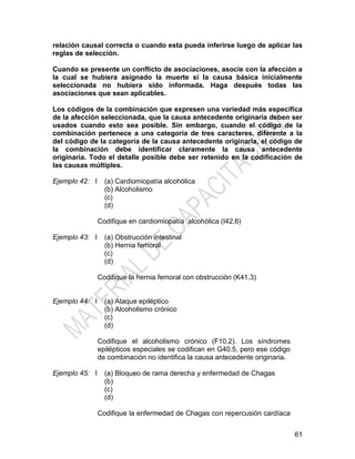 61
relación causal correcta o cuando esta pueda inferirse luego de aplicar las
reglas de selección.
Cuando se presente un conflicto de asociaciones, asocie con la afección a
la cual se hubiera asignado la muerte si la causa básica inicialmente
seleccionada no hubiera sido informada. Haga después todas las
asociaciones que sean aplicables.
Los códigos de la combinación que expresen una variedad más específica
de la afección seleccionada, que la causa antecedente originaria deben ser
usados cuando esto sea posible. Sin embargo, cuando el código de la
combinación pertenece a una categoría de tres caracteres, diferente a la
del código de la categoría de la causa antecedente originaria, el código de
la combinación debe identificar claramente la causa antecedente
originaria. Todo el detalle posible debe ser retenido en la codificación de
las causas múltiples.
Ejemplo 42: I (a) Cardiomiopatía alcohólica
(b) Alcoholismo
(c)
(d)
Codifique en cardiomiopatía alcohólica (I42.6)
Ejemplo 43: I (a) Obstrucción intestinal
(b) Hernia femoral
(c)
(d)
Codifique la hernia femoral con obstrucción (K41.3)
Ejemplo 44: I (a) Ataque epiléptico
(b) Alcoholismo crónico
(c)
(d)
Codifique el alcoholismo crónico (F10.2). Los síndromes
epilépticos especiales se codifican en G40.5, pero ese código
de combinación no identifica la causa antecedente originaria.
Ejemplo 45: I (a) Bloqueo de rama derecha y enfermedad de Chagas
(b)
(c)
(d)
Codifique la enfermedad de Chagas con repercusión cardíaca
 