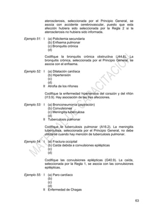 63
aterosclerosis, seleccionada por el Principio General, se
asocia con accidente cerebrovascular, puesto que esta
afección hubiera sido seleccionada por la Regla 2 si la
aterosclerosis no hubiera sido informada.
Ejemplo 51: I (a) Policitemia secundaria
(b) Enfisema pulmonar
(c) Bronquitis crónica
(d)
Codifique la bronquitis crónica obstructiva (J44.8). La
bronquitis crónica, seleccionada por el Principio General, se
asocia con el enfisema.
Ejemplo 52: I
II
(a) Dilatación cardíaca
(b) Hipertensión
(c)
(d)
Atrofia de los riñones
Codifique la enfermedad hipertensiva del corazón y del riñón
(I13.9). Hay asociación de las tres afecciones.
Ejemplo 53: I
II
(a) Bronconeumonía (aspiración)
(b) Convulsiones
(c) Meningitis tuberculosa
(d)
Tuberculosis pulmonar
Codifique la tuberculosis pulmonar (A16.2). La meningitis
tuberculosa, seleccionada por el Principio General, no debe
utilizarse cuando hay mención de tuberculosis pulmonar.
Ejemplo 54: I (a) Fractura occipital
(b) Caída debida a convulsiones epilépticas
(c)
(d)
Codifique las convulsiones epilépticas (G40.9). La caída,
seleccionada por la Regla 1, se asocia con las convulsiones
epilépticas.
Ejemplo 55: I
II
(a) Paro cardíaco
(b)
(c)
(d)
Enfermedad de Chagas
 