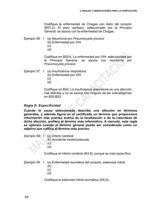 4. REGLAS Y ORIENTACIONES PARA LA CODIFICACIÓN
64
Codifique la enfermedad de Chagas con daño del corazón
(B57.2). El paro cardíaco, seleccionado por el Principio
General, se asocia con la enfermedad de Chagas.
Ejemplo 56: I (a) Neumonía por Pneumocystis jirovecii
(b) Enfermedad por VIH
(c)
(d)
Codifique en B20.6. La enfermedad por VIH, seleccionada por
el Principio General, se asocia con neumonía por
Pneumocystis jirovecii.
Ejemplo 57: I (a) Insuficiencia respiratoria
(b) Enfermedad por VIH
(c)
(d)
Codifique en B24. La insuficiencia respiratoria es una afección
mal definida y no se asocia con ninguna de las subcategorías
en B20-B23.
Regla D. Especificidad
Cuando la causa seleccionada describe una afección en términos
generales, y además figura en el certificado un término que proporciona
información más precisa acerca de la localización o de la naturaleza de
dicha afección, prefiera el término más informativo. A menudo, esta regla
se aplicará cuando el término general pueda ser considerado como un
adjetivo que califica al término más preciso.
Ejemplo 58: I (a) Infarto cerebral
(b) Accidente cerebrovascular
(c)
(d)
Codifique el infarto cerebral (I63.9), porque es más específico.
Ejemplo 59: I (a) Enfermedad reumática del corazón, estenosis mitral
(b)
(c)
(d)
Codifique la estenosis mitral reumática (I05.0).
 