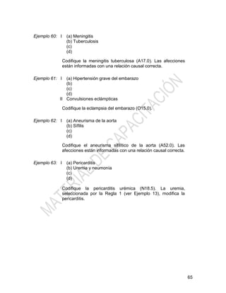 65
Ejemplo 60: I (a) Meningitis
(b) Tuberculosis
(c)
(d)
Codifique la meningitis tuberculosa (A17.0). Las afecciones
están informadas con una relación causal correcta.
Ejemplo 61: I
II
(a) Hipertensión grave del embarazo
(b)
(c)
(d)
Convulsiones eclámpticas
Codifique la eclampsia del embarazo (O15.0).
Ejemplo 62: I (a) Aneurisma de la aorta
(b) Sífilis
(c)
(d)
Codifique el aneurisma sifilítico de la aorta (A52.0). Las
afecciones están informadas con una relación causal correcta.
Ejemplo 63: I (a) Pericarditis
(b) Uremia y neumonía
(c)
(d)
Codifique la pericarditis urémica (N18.5). La uremia,
seleccionada por la Regla 1 (ver Ejemplo 13), modifica la
pericarditis.
 