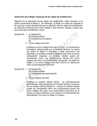 4. REGLAS Y ORIENTACIONES PARA LA CODIFICACIÓN
66
Aplicación de la Regla 3 después de las reglas de modificación
Después de la aplicación de las reglas de modificación, debe revisarse si se
aplica nuevamente la Regla 3. Sin embargo, la Regla 3 no debe ser aplicada si
la causa de muerte seleccionada por la aplicación de las reglas de modificación
es reportada correctamente como debida a otra afección, excepto cuando esa
otra causa sea mal definida o trivial.
Ejemplo 64: I
II
(a) Septicemia
(b) Embolia arterial
(c) Insuficiencia circulatoria
(d)
Tumor maligno del colon
Codifique el tumor maligno del colon (C18.9). La insuficiencia
circulatoria, seleccionada por el Principio General, se ignora
(se aplica la Regla A Senilidad y otras afecciones mal
definidas) y la embolia arterial es seleccionada como la causa
antecedente originaria. La embolia arterial puede ser
considerada como una consecuencia directa del tumor
maligno del colon (una enfermedad consuntiva). Se aplica la
Regla 3 y el tumor maligno del colon (C18.9) se selecciona
como causa básica de defunción.
Ejemplo 65: I
II
(a) Septicemia
(b) Embolia arterial
(c) Arterioesclerosis generalizada
(d)
Tumor maligno del colon
Codifique la embolia arterial (I74.9). La arterioesclerosis
generalizada, seleccionada por el Principio General, se asocia
con la embolia arterial (Regla C). Aunque la embolia arterial
puede ser considerada como una consecuencia directa del
tumor maligno del colon (una enfermedad consuntiva) se le
reporta en este certificado, como debida a la arterioesclerosis
generalizada. Por tanto, la Regla 3 no aplica.
 