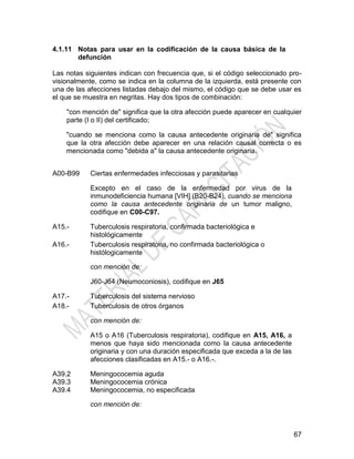 67
4.1.11 Notas para usar en la codificación de la causa básica de la
defunción
Las notas siguientes indican con frecuencia que, si el código seleccionado pro-
visionalmente, como se indica en la columna de la izquierda, está presente con
una de las afecciones listadas debajo del mismo, el código que se debe usar es
el que se muestra en negritas. Hay dos tipos de combinación:
"con mención de" significa que la otra afección puede aparecer en cualquier
parte (I o II) del certificado;
"cuando se menciona como la causa antecedente originaria de" significa
que la otra afección debe aparecer en una relación causal correcta o es
mencionada como "debida a" la causa antecedente originaria.
A00-B99 Ciertas enfermedades infecciosas y parasitarias
Excepto en el caso de la enfermedad por virus de la
inmunodeficiencia humana [VIH] (B20-B24), cuando se menciona
como la causa antecedente originaria de un tumor maligno,
codifique en C00-C97.
A15.-
A16.-
Tuberculosis respiratoria, confirmada bacteriológica e
histológicamente
Tuberculosis respiratoria, no confirmada bacteriológica o
histólogicamente
con mención de:
J60-J64 (Neumoconiosis), codifique en J65
A17.-
A18.-
Tuberculosis del sistema nervioso
Tuberculosis de otros órganos
con mención de:
A15 o A16 (Tuberculosis respiratoria), codifique en A15, A16, a
menos que haya sido mencionada como la causa antecedente
originaria y con una duración especificada que exceda a la de las
afecciones clasificadas en A15.- o A16.-.
A39.2
A39.3
A39.4
Meningococemia aguda
Meningococemia crónica
Meningococemia, no especificada
con mención de:
 