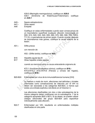 4. REGLAS Y ORIENTACIONES PARA LA CODIFICACIÓN
68
A39.0 (Meningitis meningocócica), codifique en A39.0
A39.1 (Síndrome de Waterhouse-Friderichsen) codifique
en A39.1
A40.-
A41.-
A46
Sepsis estreptocócica
Otras sepsis
Erisipela
Codifique en estas enfermedades cuando sean consecuencia de
un traumatismo superficial (cualquier afección mencionada en
S00, S10, S20, S30, S40, S50, S60, S70, S80, S90, T00, T09.0,
T11.0), o quemaduras de primer grado. Cuando ocurren después
de traumatismos más graves, codifique la causa externa de la
lesión.
A51.- Sífilis precoz
con mención de:
A52.- (Sífilis tardía), codifique en A52.-
B16
B17
Hepatitis aguda tipo B
Otras hepatitis virales agudas
cuando se menciona como la causa antecedente originaria de:
K72.1 (Insuficiencia hepática crónica), codifique en B18.-
K74.0-K74.2, K74.4-K74.6 (Fibrosis y cirrosis del hígado),
codifique en B18.-
B20-B24 Enfermedad por virus de la inmunodeficiencia humana [VIH]
La manera o modo de morir, afecciones mal definidas y triviales
informadas como complicaciones de infección por el VIH no
deben ser asociadas a las categorías B20-B23, a menos que
exista una entrada explícita a tal efecto en el Volumen 3.
Las afecciones clasificables con dos o más subcategorías de la
misma categoría deben codificarse con la subcategoría .7 de la
categoría apropiada (B20 o B21). Si se desea, se pueden utilizar
códigos adicionales del grupo B20-B24 para especificar
individualmente cada afección.
B22.7 Enfermedad por VIH, resultante en enfermedades múltiples
clasificadas en otra parte
 