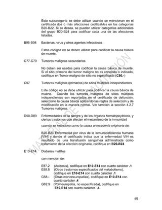 69
Esta subcategoría se debe utilizar cuando se mencionan en el
certificado dos o más afecciones codificables en las categorías
B20-B22. Si se desea, se pueden utilizar categorías adicionales
del grupo B20-B24 para codificar cada una de las afecciones
listadas.
B95-B98 Bacterias, virus y otros agentes infecciosos
Estos códigos no se deben utilizar para codificar la causa básica
de muerte.
C77-C79 Tumores malignos secundarios
No deben ser usados para codificar la causa básica de muerte.
Si el sitio primario del tumor maligno no es conocido o indicado,
codifique en Tumor maligno de sitio no especificado (C80.-)
C97 Tumores malignos (primarios) de sitios múltiples independientes
Este código no se debe utilizar para codificar la causa básica de
muerte. Cuando los tumores malignos de sitios múltiples
independientes son reportados en el certificado de defunción,
seleccione la causa básica aplicando las reglas de selección y de
modificación en la manera normal. Ver también la sección 4.2.7
Tumores malignos.
D50-D89 Enfermedades de la sangre y de los órganos hematopoyéticos, y
ciertos trastornos que afectan el mecanismo de la inmunidad
cuando se menciona como la causa antecedente originaria de:
B20-B24 Enfermedad por virus de la inmunodeficiencia humana
[VIH] y donde el certificado indica que la enfermedad VIH es
resultado de una transfusión sanguínea administrada como
tratamiento de la afección originaria, codifique en B20-B24
E10-E14 Diabetes mellitus
con mención de:
E87.2 (Acidosis), codifique en E10-E14 con cuarto carácter .1
E88.8 (Otros trastornos especificados del metabolismo),
codifique en E10-E14 con cuarto carácter .1
G58.- (Otras mononeuropatías), codifique en E10-E14 con
cuarto carácter .4
G62.9 (Polineuropatía, no especificada), codifique en
E10-E14 con cuarto carácter .4
 