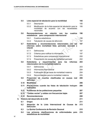 CLASIFICACIÓN INTERNACIONAL DE ENFERMEDADES
5.5 Lista especial de tabulación para la morbilidad 195
5.5.1 Descripción 195
5.5.2 Modificación de la lista especial de tabulación para la
morbilidad de acuerdo con las necesidades
nacionales
195
5.6 Recomendaciones en relación con los cuadros
estadísticos para comparación internacional
196
5.6.1 Cuadros estadísticos 196
5.6.2 Tabulación de causas de defunción 197
5.7 Estándares y recomendaciones relacionados con los
informes sobre mortalidad fetal, perinatal, neonatal e
infantil
197
5.7.1 Definiciones 197
5.7.2 Criterios para notificar la información 197
5.7.3 Estadísticas para comparación internacional 200
5.7.4 Presentación de causas de mortalidad perinatal 202
5.8 Estándares y requerimientos para los informes
relacionados con la mortalidad materna
203
5.8.1 Definiciones 203
5.8.2 Información internacional 204
5.8.3 Publicación de las tasas de mortalidad materna 204
5.8.4 Denominadores para la mortalidad materna 205
5.9 Proporción de muertes clasificadas en causas mal
definidas
206
5.10 Morbilidad 206
5.11 Precauciones cuando las listas de tabulación incluyen
subtotales
206
5.12 Problemas de las poblaciones pequeñas 207
5.13 "Celdas vacías" y celdas con frecuencias bajas 207
5.14 Recomendaciones 208
6. Historia del desarrollo de la CIE 211
6.1 Origen 211
6.2 Adopción de la Lista Internacional de Causas de
Defunción
213
6.3 La Quinta Conferencia de Revisión Decenal 215
6.4 Las primeras clasificaciones de enfermedades para
estadísticas de morbilidad
216
vi
 