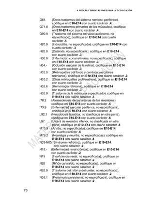 4. REGLAS Y ORIENTACIONES PARA LA CODIFICACIÓN
70
G64 (Otros trastornos del sistema nervioso periférico),
codifique en E10-E14 con cuarto carácter .4
G71.8 (Otros trastornos primarios de los músculos), codifique
en E10-E14 con cuarto carácter .4
G90.9 (Trastorno del sistema nervioso autónomo, no
especificado), codifique en E10-E14 con cuarto
carácter .4
H20.9 (Iridociclitis, no especificada), codifique en E10-E14 con
cuarto carácter .3
H26.9 (Catarata, no especificada), codifique en E10-E14
con cuarto carácter .3
H30.9 (Inflamación coriorretiniana, no especificada), codifique
en E10-E14 con cuarto carácter .3
H34.- (Oclusión vascular de la retina), codifique en E10-E14
con cuarto carácter .3
H35.0 (Retinopatías del fondo y cambios vasculares
retinianos), codifique en E10-E14 con cuarto carácter .3
H35.2 (Otras retinopatías proliferativas), codifique en E10-E14
con cuarto carácter .3
H35.6 (Hemorragia retiniana), codifique en E10-E14
con cuarto carácter .3
H35.9 (Trastorno de la retina, no especificado), codifique en
E10-E14 con cuarto carácter .3
I70.2 (Aterosclerosis de las arterias de los miembros),
codifique en E10-E14 con cuarto carácter .5
I73.9 (Enfermedad vascular periférica, no especificada),
codifique en E10-E14 con cuarto carácter .5
L92.1 (Necrobiosis lipoidica, no clasificada en otra parte),
codifique en E10-E14 con cuarto carácter .6
L97 (Úlcera de miembro inferior, no clasificada en otra
parte) codifique en E10-E14 con cuarto carácter .5
M13.9 (Artritis, no especificada), codifique en E10-E14
con cuarto carácter .6
M79.2 (Neuralgia y neuritis, no especificadas), codifique en
E10-E14 con cuarto carácter .4
N03-N05 (Síndrome nefrótico), codifique en E10-E14
con cuarto carácter .2
N18.- (Enfermedad renal crónica), codifique en E10-E14
con cuarto carácter .2
N19 (Insuficiencia renal, no especificada), codifique en
E10-E14 con cuarto carácter .2
N26 (Riñón contraído, no especificado), codifique en
E10-E14 con cuarto carácter .2
N28.9 (Trastorno del riñón y del uréter, no especificado),
codifique en E10-E14 con cuarto carácter .2
N39.1 (Proteinuria persistente, no especificada), codifique en
E10-E14 con cuarto carácter .2
 