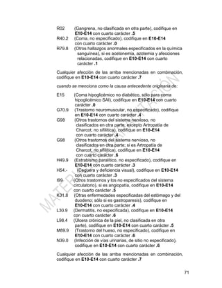 71
R02 (Gangrena, no clasificada en otra parte), codifique en
E10-E14 con cuarto carácter .5
R40.2 (Coma, no especificado), codifique en E10-E14
con cuarto carácter .0
R79.8 (Otros hallazgos anormales especificados en la química
sanguínea), si es acetonemia, azotemia y afecciones
relacionadas, codifique en E10-E14 con cuarto
carácter .1
Cualquier afección de las arriba mencionadas en combinación,
codifique en E10-E14 con cuarto carácter .7
cuando se menciona como la causa antecedente originaria de:
E15 (Coma hipoglicémico no diabético, sólo para coma
hipoglicémico SAI), codifique en E10-E14 con cuarto
carácter .0
G70.9 (Trastorno neuromuscular, no especificado), codifique
en E10-E14 con cuarto carácter .4
G98 (Otros trastornos del sistema nervioso, no
clasificados en otra parte; excepto Artropatía de
Charcot, no sifilítica), codifique en E10-E14
con cuarto carácter .4
G98 (Otros trastornos del sistema nervioso, no
clasificados en otra parte; si es Artropatía de
Charcot, no sifilítica), codifique en E10-E14
con cuarto carácter .6
H49.9 (Estrabismo paralítico, no especificado), codifique en
E10-E14 con cuarto carácter .3
H54.- (Ceguera y deficiencia visual), codifique en E10-E14
con cuarto carácter .3
I99 (Otros trastornos y los no especificados del sistema
circulatorio), si es angiopatía, codifique en E10-E14
con cuarto carácter .5
K31.8 (Otras enfermedades especificadas del estómago y del
duodeno; sólo si es gastroparesis), codifique en
E10-E14 con cuarto carácter .4
L30.9 (Dermatitis, no especificada), codifique en E10-E14
con cuarto carácter .6
L98.4 (Úlcera crónica de la piel, no clasificada en otra
parte), codifique en E10-E14 con cuarto carácter .5
M89.9 (Trastorno del hueso, no especificado), codifique en
E10-E14 con cuarto carácter .6
N39.0 (Infección de vías urinarias, de sitio no especificado),
codifique en E10-E14 con cuarto carácter .6
Cualquier afección de las arriba mencionadas en combinación,
codifique en E10-E14 con cuarto carácter .7
 