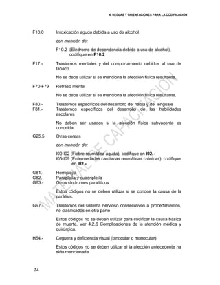 4. REGLAS Y ORIENTACIONES PARA LA CODIFICACIÓN
74
F10.0 Intoxicación aguda debida a uso de alcohol
con mención de:
F10.2 (Síndrome de dependencia debido a uso de alcohol),
codifique en F10.2
F17.- Trastornos mentales y del comportamiento debidos al uso de
tabaco
No se debe utilizar si se menciona la afección física resultante.
F70-F79 Retraso mental
No se debe utilizar si se menciona la afección física resultante.
F80.-
F81.-
Trastornos específicos del desarrollo del habla y del lenguaje
Trastornos específicos del desarrollo de las habilidades
escolares
No deben ser usados si la afección física subyacente es
conocida.
G25.5 Otras coreas
con mención de:
I00-I02 (Fiebre reumática aguda), codifique en I02.-
I05-I09 (Enfermedades cardíacas reumáticas crónicas), codifique
en I02.-
G81.-
G82.-
G83.-
Hemiplejía
Paraplejía y cuadriplejía
Otros síndromes paralíticos
Estos códigos no se deben utilizar si se conoce la causa de la
parálisis.
G97.- Trastornos del sistema nervioso consecutivos a procedimientos,
no clasificados en otra parte
Estos códigos no se deben utilizar para codificar la causa básica
de muerte. Ver 4.2.6 Complicaciones de la atención médica y
quirúrgica.
H54.- Ceguera y deficiencia visual (binocular o monocular)
Estos códigos no se deben utilizar si la afección antecedente ha
sido mencionada.
 