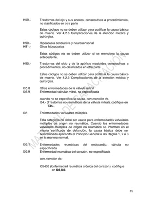 75
H59.- Trastornos del ojo y sus anexos, consecutivos a procedimientos,
no clasificados en otra parte
Estos códigos no se deben utilizar para codificar la causa básica
de muerte. Ver 4.2.6 Complicaciones de la atención médica y
quirúrgica.
H90.-
H91.-
Hipoacusia conductiva y neurosensorial
Otras hipoacusias
Estos códigos no se deben utilizar si se menciona la causa
antecedente.
H95.- Trastornos del oído y de la apófisis mastoides consecutivas a
procedimientos, no clasificados en otra parte
Estos códigos no se deben utilizar para codificar la causa básica
de muerte. Ver 4.2.6 Complicaciones de la atención médica y
quirúrgica.
I05.8
I05.9
Otras enfermedades de la válvula mitral
Enfermedad valvular mitral, no especificada
cuando no se especifica la causa, con mención de:
I34.- (Trastornos no reumáticos de la válvula mitral), codifique en
I34.-
I08 Enfermedades valvulares múltiples
Esta categoría no debe ser usada para enfermedades valvulares
múltiples de origen no reumático. Cuando las enfermedades
valvulares múltiples de origen no reumático se informan en el
mismo certificado de defunción, la causa básica debe ser
seleccionada aplicando el Principio General o las Reglas 1, 2 ó 3
en la manera normal.
I09.1
I09.9
Enfermedades reumáticas del endocardio, válvula no
especificada
Enfermedad reumática del corazón, no especificada
con mención de:
I05-I08 (Enfermedad reumática crónica del corazón), codifique
en I05-I08
 