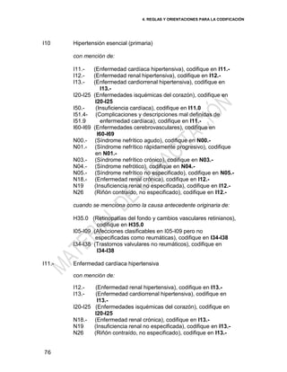 4. REGLAS Y ORIENTACIONES PARA LA CODIFICACIÓN
76
I10 Hipertensión esencial (primaria)
con mención de:
I11.- (Enfermedad cardíaca hipertensiva), codifique en I11.-
I12.- (Enfermedad renal hipertensiva), codifique en I12.-
I13.- (Enfermedad cardiorrenal hipertensiva), codifique en
I13.-
I20-I25 (Enfermedades isquémicas del corazón), codifique en
I20-I25
I50.- (Insuficiencia cardíaca), codifique en I11.0
I51.4- (Complicaciones y descripciones mal definidas de
I51.9 enfermedad cardíaca), codifique en I11.-
I60-I69 (Enfermedades cerebrovasculares), codifique en
I60-I69
N00.- (Síndrome nefrítico agudo), codifique en N00.-
N01.- (Síndrome nefrítico rápidamente progresivo), codifique
en N01.-
N03.- (Síndrome nefrítico crónico), codifique en N03.-
N04.- (Síndrome nefrótico), codifique en N04.-
N05.- (Síndrome nefrítico no especificado), codifique en N05.-
N18.- (Enfermedad renal crónica), codifique en I12.-
N19 (Insuficiencia renal no especificada), codifique en I12.-
N26 (Riñón contraído, no especificado), codifique en I12.-
cuando se menciona como la causa antecedente originaria de:
H35.0 (Retinopatías del fondo y cambios vasculares retinianos),
codifique en H35.0
I05-I09 (Afecciones clasificables en I05-I09 pero no
especificadas como reumáticas), codifique en I34-I38
I34-I38 (Trastornos valvulares no reumáticos), codifique en
I34-I38
I11.- Enfermedad cardíaca hipertensiva
con mención de:
I12.- (Enfermedad renal hipertensiva), codifique en I13.-
I13.- (Enfermedad cardiorrenal hipertensiva), codifique en
I13.-
I20-I25 (Enfermedades isquémicas del corazón), codifique en
I20-I25
N18.- (Enfermedad renal crónica), codifique en I13.-
N19 (Insuficiencia renal no especificada), codifique en I13.-
N26 (Riñón contraído, no especificado), codifique en I13.-
 