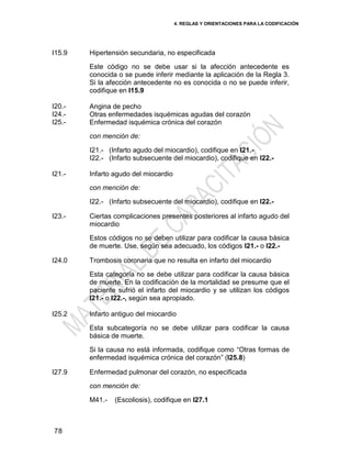 4. REGLAS Y ORIENTACIONES PARA LA CODIFICACIÓN
78
I15.9 Hipertensión secundaria, no especificada
Este código no se debe usar si la afección antecedente es
conocida o se puede inferir mediante la aplicación de la Regla 3.
Si la afección antecedente no es conocida o no se puede inferir,
codifique en I15.9
I20.-
I24.-
I25.-
Angina de pecho
Otras enfermedades isquémicas agudas del corazón
Enfermedad isquémica crónica del corazón
con mención de:
I21.- (Infarto agudo del miocardio), codifique en I21.-
I22.- (Infarto subsecuente del miocardio), codifique en I22.-
I21.- Infarto agudo del miocardio
con mención de:
I22.- (Infarto subsecuente del miocardio), codifique en I22.-
I23.- Ciertas complicaciones presentes posteriores al infarto agudo del
miocardio
Estos códigos no se deben utilizar para codificar la causa básica
de muerte. Use, según sea adecuado, los códigos I21.- o I22.-
I24.0 Trombosis coronaria que no resulta en infarto del miocardio
Esta categoría no se debe utilizar para codificar la causa básica
de muerte. En la codificación de la mortalidad se presume que el
paciente sufrió el infarto del miocardio y se utilizan los códigos
I21.- o I22.-, según sea apropiado.
I25.2 Infarto antiguo del miocardio
Esta subcategoría no se debe utilizar para codificar la causa
básica de muerte.
Si la causa no está informada, codifique como ―Otras formas de
enfermedad isquémica crónica del corazón‖ (I25.8)
I27.9 Enfermedad pulmonar del corazón, no especificada
con mención de:
M41.- (Escoliosis), codifique en I27.1
 
