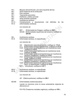 79
I44.-
I45.-
I46.-
I47.-
I48.-
I49.-
I50.-
I51.4 –
I51.9
Bloqueo atrioventricular y de rama izquierda del haz
Otros trastornos de la conducción
Paro cardíaco
Taquicardia paroxística
Fibrilación y aleteo auricular
Otras arritmias cardíacas
Insuficiencia cardíaca
Complicaciones y descripciones mal definidas de las
enfermedades cardíacas
con mención de:
B57.- (Enfermedad de Chagas), codifique en B57.-
I20-I25 (Enfermedades isquémicas del corazón), codifique en
I20-I25
I50.-
I51.9
Insuficiencia cardíaca
Enfermedad cardíaca, no especificada
con mención de:
I10 (Hipertensión esencial (primaria)), codifique en I11.0
I11.- (Enfermedad cardíaca hipertensiva), codifique en I11.0
I12.0 (Enfermedad renal hipertensiva con insuficiencia renal,
codifique en I13.2
I12.9 (Enfermedad renal hipertensiva sin insuficiencia renal,
codifique en I13.0
I13.0 (Enfermedad cardiorrenal hipertensiva con insuficiencia
cardíaca (congestiva), codifique en I13.0
I13.1 (Enfermedad cardiorrenal hipertensiva con insuficiencia
renal), codifique en I13.2
I13.2 (Enfermedad cardiorrenal hipertensiva con insuficiencia
cardíaca (congestiva), codifique en I13.2
I13.9 (Enfermedad cardiorrenal hipertensiva con insuficiencia
renal, no especificada), codifique en I13.0
M41.- (Escoliosis), codifique en I27.1
I50.9
I51.9
Insuficiencia cardíaca, no especificada
Enfermedad cardíaca, no especificada
con mención de:
J81 (Edema pulmonar), codifique en I50.1
I60-I69 Enfermedades cerebrovasculares
cuando se menciona como la causa antecedente originaria de
afecciones en:
F01-F03 (Trastornos mentales orgánicos), codifique en F01.-
 