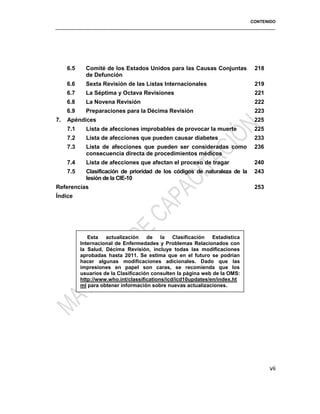 CONTENIDO
6.5 Comité de los Estados Unidos para las Causas Conjuntas
de Defunción
218
6.6 Sexta Revisión de las Listas Internacionales 219
6.7 La Séptima y Octava Revisiones 221
6.8 La Novena Revisión 222
6.9 Preparaciones para la Décima Revisión 223
7. Apéndices 225
7.1 Lista de afecciones improbables de provocar la muerte 225
7.2 Lista de afecciones que pueden causar diabetes 233
7.3 Lista de afecciones que pueden ser consideradas como
consecuencia directa de procedimientos médicos
236
7.4 Lista de afecciones que afectan el proceso de tragar 240
7.5 Clasificación de prioridad de los códigos de naturaleza de la
lesión de la CIE-10
243
Referencias 253
Índice
vii
Esta actualización de la Clasificación Estadística
Internacional de Enfermedades y Problemas Relacionados con
la Salud, Décima Revisión, incluye todas las modificaciones
aprobadas hasta 2011. Se estima que en el futuro se podrían
hacer algunas modificaciones adicionales. Dado que las
impresiones en papel son caras, se recomienda que los
usuarios de la Clasificación consulten la página web de la OMS:
http://www.who.int/classifications/icd/icd10updates/en/index.ht
ml para obtener información sobre nuevas actualizaciones.
 
