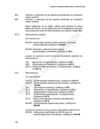 4. REGLAS Y ORIENTACIONES PARA LA CODIFICACIÓN
80
I65.-
I66.-
Oclusión y estenosis de las arterias precerebrales sin ocasionar
infarto cerebral
Oclusión y estenosis de las arterias cerebrales sin ocasionar
infarto cerebral
Estas categorías no se deben utilizar para codificar la causa
básica de muerte. En la codificación de la mortalidad se presume
que el paciente sufrió el infarto cerebral y se utiliza el código I63.-
I67.2 Aterosclerosis cerebral
con mención de:
I60-I64 (Hemorragia cerebral, infarto cerebral y accidente
cerebrovascular) codifique en I60-I64
I65-I66 (Oclusión y estenosis de las arterias
precerebrales y cerebrales) codifique en I63.-
cuando se menciona como la causa antecedente originaria de
afecciones en:
F03 (Demencia, no especificada), codifique en F01.-
G20 (Enfermedad de Parkinson), codifique en G21.4
G21.9 (Parkinsonismo secundario, no especificado), codifique
en G21.4
I70.- Aterosclerosis
con mención de:
I10-I13 (Enfermedades hipertensivas), codifique en I10-I13
I20-I25 (Enfermedades isquémicas del corazón), codifique en
I20-I25
I50.- (Insuficiencia cardíaca), codifique en I50.-
I51.4 (Miocarditis, no especificada), codifique en I51.4
I51.5 (Degeneración miocárdica), codifique en I51.5
I51.6 (Enfermedad cardiovascular, no especificada),
codifique en I51.6
I51.8 (Otras enfermedades cardíacas mal definidas),
codifique en I51.8
I60-I69 (Enfermedades cerebrovasculares), codifique en
I60-I69
cuando se menciona como la causa antecedente originaria de:
I05-I09 (Afecciones clasificables en I05-I09, pero no
especificadas como reumáticas), codifique en I34-I38
 