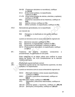 81
I34-I38 (Trastornos valvulares no reumáticos), codifique
en I34-I38
I51.9 (Enfermedad cardíaca, no especificada),
codifique en I25.1
I71-I78 (Otras enfermedades de arterias, arteriolas y capilares),
codifique en I71-I78
K55.- (Trastornos vasculares de los intestinos), codifique en
K55.-
N03 (Nefritis crónica), codifique en I12.-
N26 (Riñón contraído, no especificado), codifique en I12.-
I70.9 Aterosclerosis generalizada y la no especificada
con mención de:
R02 (Gangrena, no clasificada en otra parte), codifique
en I70.2
cuando se menciona como la causa antecedente originaria de:
F01.- (Demencia vascular), codifique en F01.-
F03 (Demencia, no especificada), codifique en F01.-
G20 (Enfermedad de Parkinson), codifique en G21.4
G21.9 (Parkinsonismo secundario, no especificado), codifique
en G21.4
I97.- Trastornos del sistema circulatorio consecutivos a
procedimientos, no clasificados en otra parte
Estas categorías no se deben utilizar para codificar la causa
básica de muerte. Ver 4.2.6 Complicaciones de la atención
médica y quirúrgica.
J00
J06.-
Rinofaringitis aguda [resfriado común]
Infecciones agudas de las vías respiratorias superiores, de sitios
múltiples o no especificados
cuando se menciona como la causa antecedente originaria de:
G03.8 (Meningitis debidas a otras causas especificadas),
codifique en G03.8
G06.0 (Absceso y granuloma intracraneal), codifique en
G06.0
H65-H66 (Otitis media), codifique en H65-H66
H70.- (Mastoiditis y afecciones relacionadas), codifique en
H70.-
J09-J18 (Influenza [gripe] y neumonía), codifique en J09-J18
J20-J21 (Bronquitis y bronquiolitis), codifique en J20-J21
 
