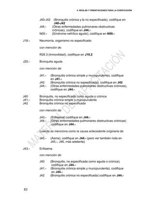 4. REGLAS Y ORIENTACIONES PARA LA CODIFICACIÓN
82
J40-J42 (Bronquitis crónica y la no especificada), codifique en
J40-J42
J44.- (Otras enfermedades pulmonares obstructivas
crónicas), codifique en J44.-
N00.- (Síndrome nefrítico agudo), codifique en N00.-
J18.- Neumonía, organismo no especificado
con mención de:
R26.3 (Inmovilidad), codifique en J18.2
J20.- Bronquitis aguda
con mención de:
J41.- (Bronquitis crónica simple y mucopurulenta), codifique
en J41.-
J42 (Bronquitis crónica no especificada), codifique en J42
J44.- (Otras enfermedades pulmonares obstructivas crónicas),
codifique en J44.-
J40
J41.-
J42
Bronquitis, no especificada como aguda o crónica
Bronquitis crónica simple y mucopurulenta
Bronquitis crónica no especificada
con mención de:
J43.- (Enfisema) codifique en J44.-
J44.- (Otras enfermedades pulmonares obstructivas crónicas)
codifique en J44.-
cuando se menciona como la causa antecedente originaria de:
J45.- (Asma), codifique en J44.- (pero ver también nota en
J45.-, J46, más adelante)
J43.- Enfisema
con mención de:
J40 (Bronquitis, no especificada como aguda o crónica),
codifique en J44.-
J41.- (Bronquitis crónica simple y mucopurulenta), codifique
en J44.-
J42 (Bronquitis crónica no especificada) codifique en J44.-
 