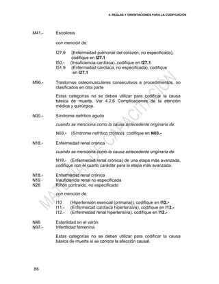 4. REGLAS Y ORIENTACIONES PARA LA CODIFICACIÓN
86
M41.- Escoliosis
con mención de:
I27.9 (Enfermedad pulmonar del corazón, no especificada),
codifique en I27.1
I50.- (Insuficiencia cardíaca), codifique en I27.1
I51.9 (Enfermedad cardíaca, no especificada), codifique
en I27.1
M96.- Trastornos osteomusculares consecutivos a procedimientos, no
clasificados en otra parte
Estas categorías no se deben utilizar para codificar la causa
básica de muerte. Ver 4.2.6 Complicaciones de la atención
médica y quirúrgica.
N00.- Síndrome nefrítico agudo
cuando se menciona como la causa antecedente originaria de:
N03.- (Síndrome nefrítico crónico), codifique en N03.-
N18.- Enfermedad renal crónica
cuando se menciona como la causa antecedente originaria de:
N18.- (Enfermedad renal crónica) de una etapa más avanzada,
codifique con el cuarto carácter para la etapa más avanzada.
N18.-
N19
N26
Enfermedad renal crónica
Insuficiencia renal no especificada
Riñón contraído, no especificado
con mención de:
I10 (Hipertensión esencial (primaria)), codifique en I12.-
I11.- (Enfermedad cardíaca hipertensiva), codifique en I13.-
I12.- (Enfermedad renal hipertensiva), codifique en I12.-
N46
N97.-
Esterilidad en el varón
Infertilidad femenina
Estas categorías no se deben utilizar para codificar la causa
básica de muerte si se conoce la afección causal.
 