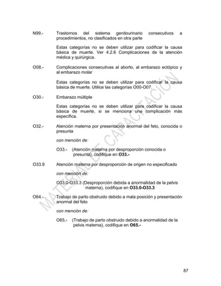 87
N99.- Trastornos del sistema genitourinario consecutivos a
procedimientos, no clasificados en otra parte
Estas categorías no se deben utilizar para codificar la causa
básica de muerte. Ver 4.2.6 Complicaciones de la atención
médica y quirúrgica.
O08.- Complicaciones consecutivas al aborto, al embarazo ectópico y
al embarazo molar
Estas categorías no se deben utilizar para codificar la causa
básica de muerte. Utilice las categorías O00-O07.
O30.- Embarazo múltiple
Estas categorías no se deben utilizar para codificar la causa
básica de muerte, si se menciona una complicación más
específica.
O32.- Atención materna por presentación anormal del feto, conocida o
presunta
con mención de:
O33.- (Atención materna por desproporción conocida o
presunta), codifique en O33.-
O33.9 Atención materna por desproporción de origen no especificado
con mención de:
O33.0-O33.3 (Desproporción debida a anormalidad de la pelvis
materna), codifique en O33.0-O33.3
O64.- Trabajo de parto obstruido debido a mala posición y presentación
anormal del feto
con mención de:
O65.- (Trabajo de parto obstruido debido a anormalidad de la
pelvis materna), codifique en O65.-
 