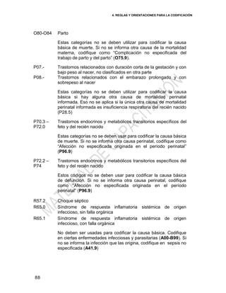 4. REGLAS Y ORIENTACIONES PARA LA CODIFICACIÓN
88
O80-O84 Parto
Estas categorías no se deben utilizar para codificar la causa
básica de muerte. Si no se informa otra causa de la mortalidad
materna, codifique como ―Complicación no especificada del
trabajo de parto y del parto‖ (O75.9).
P07.-
P08.-
Trastornos relacionados con duración corta de la gestación y con
bajo peso al nacer, no clasificados en otra parte
Trastornos relacionados con el embarazo prolongado y con
sobrepeso al nacer
Estas categorías no se deben utilizar para codificar la causa
básica si hay alguna otra causa de mortalidad perinatal
informada. Eso no se aplica si la única otra causa de mortalidad
perinatal informada es insuficiencia respiratoria del recién nacido
(P28.5)
P70.3 –
P72.0
Trastornos endocrinos y metabólicos transitorios específicos del
feto y del recién nacido
Estas categorías no se deben usar para codificar la causa básica
de muerte. Si no se informa otra causa perinatal, codifique como
―Afección no especificada originada en el período perinatal‖
(P96.9)
P72.2 –
P74
Trastornos endocrinos y metabólicos transitorios específicos del
feto y del recién nacido
Estos códigos no se deben usar para codificar la causa básica
de defunción. Si no se informa otra causa perinatal, codifique
como ―Afección no especificada originada en el período
perinatal‖ (P96.9)
R57.2
R65.0
R65.1
Choque séptico
Síndrome de respuesta inflamatoria sistémica de origen
infeccioso, sin falla orgánica
Síndrome de respuesta inflamatoria sistémica de origen
infeccioso, con falla orgánica
No deben ser usadas para codificar la causa básica. Codifique
en ciertas enfermedades infecciosas y parasitarias (A00-B99). Si
no se informa la infección que las origina, codifique en sepsis no
especificada (A41.9)
 