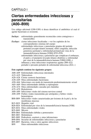 Use código adicional (U80–U89) si desea identificar el antibiótico al cual el
agente bacteriano es resistente.
Incluye: enfermedades generalmente reconocidas como contagiosas o
transmisibles
Excluye: ciertas infecciones localizadas —ver los capítulos de los
correspondientes sistemas del cuerpo
enfermedades infecciosas y parasitarias propias del período
perinatal [excepto tétanos neonatal, sífilis congénita, infección
gonorreica perinatal y enfermedad perinatal por virus de la
inmunodeficiencia humana [VIH]] (P35–P39)
enfermedades infecciosas y parasitarias que complican el embarazo,
el parto y el puerperio [excepto tétanos obstétrico y enfermedad
por virus de la inmunodeficiencia humana [VIH]] (O98.–)
influenza y otras infecciones respiratorias agudas (J00–J22)
portador o presunto portador de enfermedad infecciosa (Z22.–)
Este capítulo contiene los siguientes grupos:
A00–A09 Enfermedades infecciosas intestinales
A15–A19 Tuberculosis
A20–A28 Ciertas zoonosis bacterianas
A30–A49 Otras enfermedades bacterianas
A50–A64 Infecciones con modo de transmisión predominantemente sexual
A65–A69 Otras enfermedades debidas a espiroquetas
A70–A74 Otras enfermedades causadas por clamidias
A75–A79 Rickettsiosis
A80–A89 Infecciones virales del sistema nervioso central
A90–A99 Fiebres virales transmitidas por artrópodos y fiebres virales
hemorrágicas
B00–B09 Infecciones virales caracterizadas por lesiones de la piel y de las
membranas mucosas
B15–B19 Hepatitis viral
B20–B24 Enfermedad por virus de la inmunodeficiencia humana [VIH]
B25–B34 Otras enfermedades virales
B35–B49 Micosis
B50–B64 Enfermedades debidas a protozoarios
B65–B83 Helmintiasis
B85–B89 Pediculosis, acariasis y otras infestaciones
B90–B94 Secuelas de enfermedades infecciosas y parasitarias
B95–B97 Bacterias, virus y otros agentes infecciosos
B99 Otras enfermedades infecciosas
105
CAPÍTULO I
Ciertas enfermedades infecciosas y
parasitarias
(A00–B99)
 